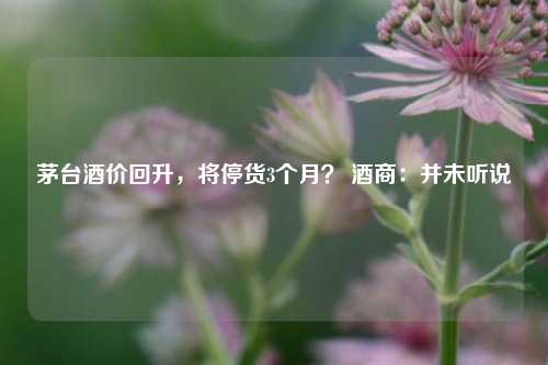 茅台酒价回升，将停货3个月？ 酒商：并未听说