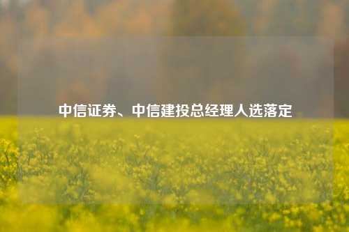 中信证券、中信建投总经理人选落定