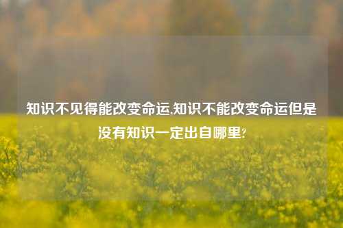 知识不见得能改变命运,知识不能改变命运但是没有知识一定出自哪里?