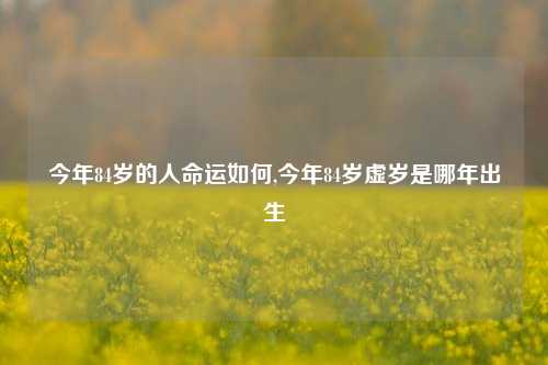 今年84岁的人命运如何,今年84岁虚岁是哪年出生