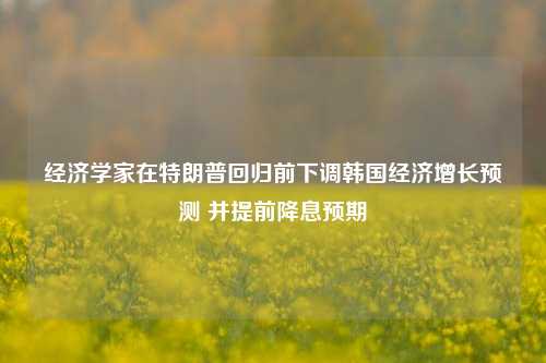 经济学家在特朗普回归前下调韩国经济增长预测 并提前降息预期