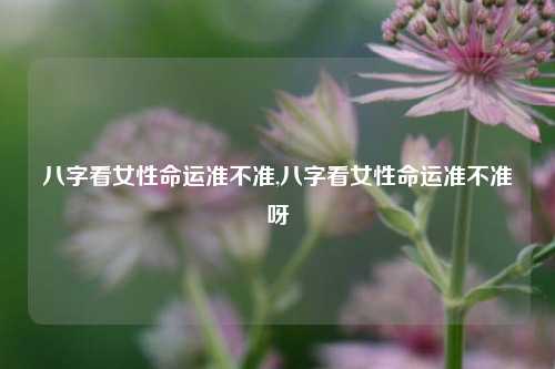 八字看女性命运准不准,八字看女性命运准不准呀