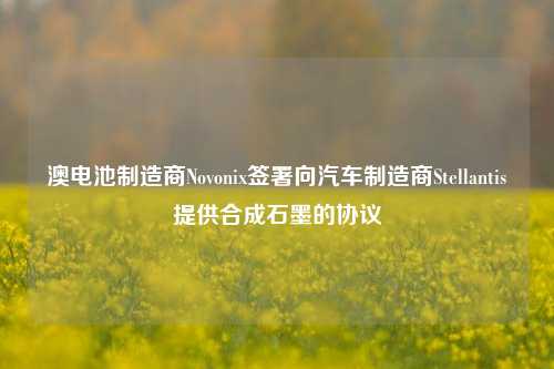 澳电池制造商Novonix签署向汽车制造商Stellantis提供合成石墨的协议