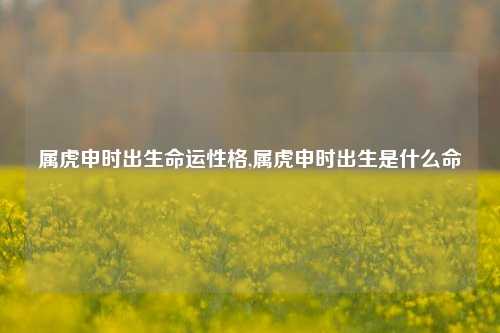 属虎申时出生命运性格,属虎申时出生是什么命