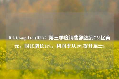 ICL Group Ltd (ICL)：第三季度销售额达到7.53亿美元，同比增长11%，利润率从19%提升至22%