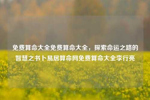 免费算命大全免费算命大全，探索命运之路的智慧之书卜易居算命网免费算命大全李行亮