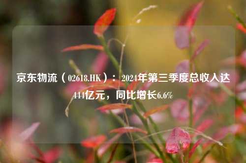 京东物流（02618.HK）：2024年第三季度总收入达444亿元，同比增长6.6%