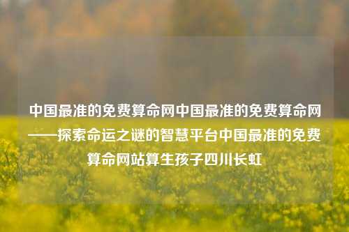 中国最准的免费算命网中国最准的免费算命网——探索命运之谜的智慧平台中国最准的免费算命网站算生孩子四川长虹