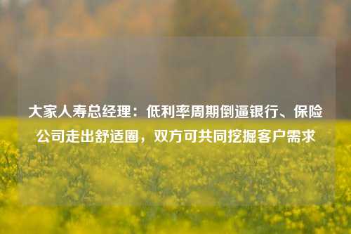 大家人寿总经理：低利率周期倒逼银行、保险公司走出舒适圈，双方可共同挖掘客户需求