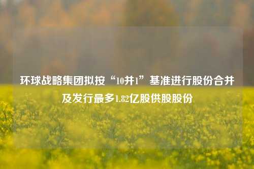 环球战略集团拟按“10并1”基准进行股份合并及发行最多1.82亿股供股股份