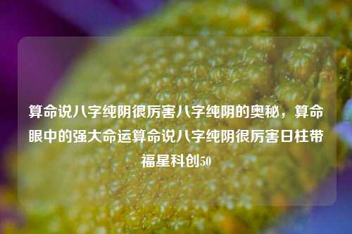 算命说八字纯阴很厉害八字纯阴的奥秘，算命眼中的强大命运算命说八字纯阴很厉害日柱带福星科创50