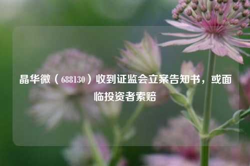 晶华微（688130）收到证监会立案告知书，或面临投资者索赔