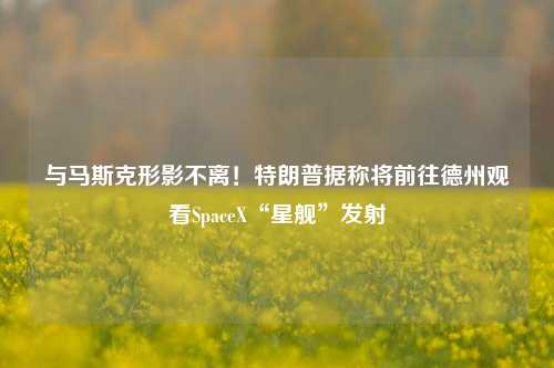 与马斯克形影不离！特朗普据称将前往德州观看SpaceX“星舰”发射