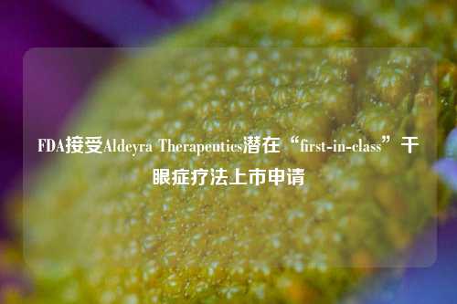 FDA接受Aldeyra Therapeutics潜在“first-in-class”干眼症疗法上市申请