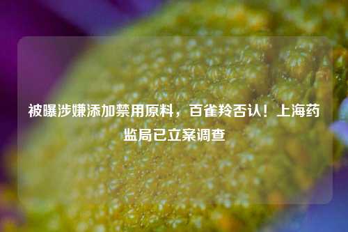 被曝涉嫌添加禁用原料，百雀羚否认！上海药监局已立案调查