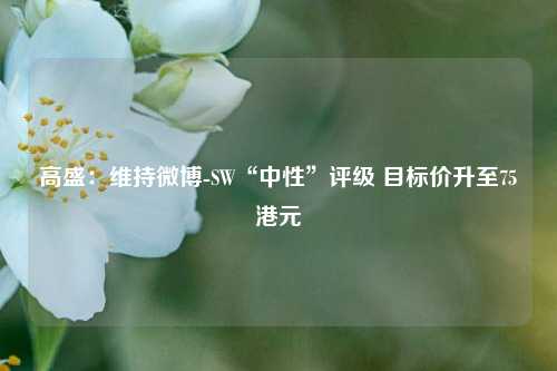 高盛：维持微博-SW“中性”评级 目标价升至75港元