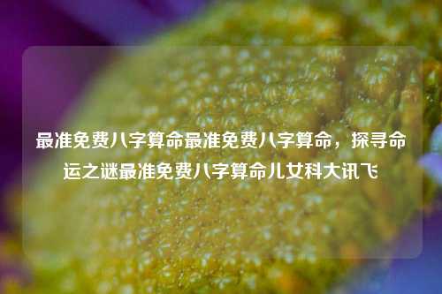 最准免费八字算命最准免费八字算命，探寻命运之谜最准免费八字算命儿女科大讯飞