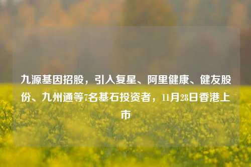 九源基因招股，引入复星、阿里健康、健友股份、九州通等7名基石投资者，11月28日香港上市