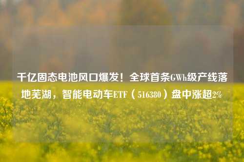 千亿固态电池风口爆发！全球首条GWh级产线落地芜湖，智能电动车ETF（516380）盘中涨超2%