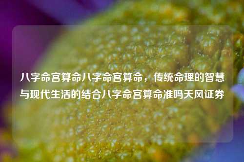 八字命宫算命八字命宫算命，传统命理的智慧与现代生活的结合八字命宫算命准吗天风证券