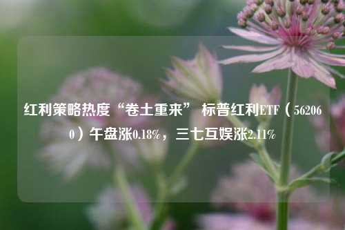 红利策略热度“卷土重来” 标普红利ETF（562060）午盘涨0.18%，三七互娱涨2.11%