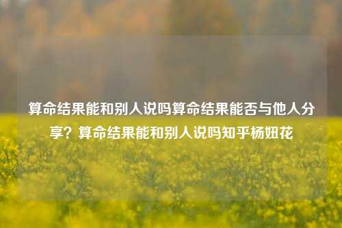 算命结果能和别人说吗算命结果能否与他人分享？算命结果能和别人说吗知乎杨妞花