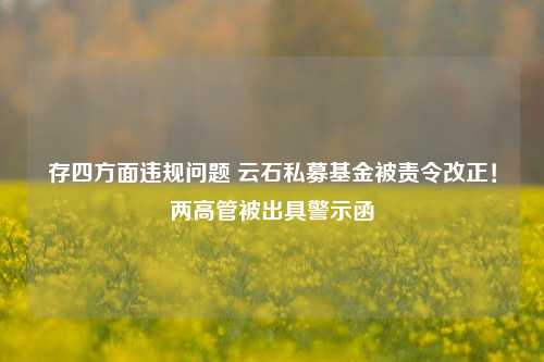 存四方面违规问题 云石私募基金被责令改正！两高管被出具警示函