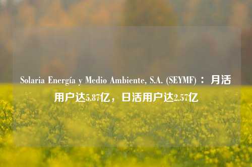 Solaria Energía y Medio Ambiente, S.A. (SEYMF) ：月活用户达5.87亿，日活用户达2.57亿