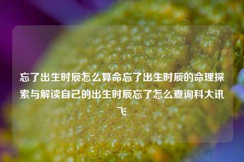 忘了出生时辰怎么算命忘了出生时辰的命理探索与解读自己的出生时辰忘了怎么查询科大讯飞