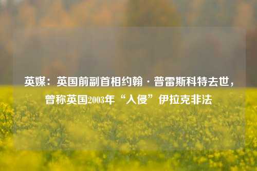 英媒：英国前副首相约翰·普雷斯科特去世，曾称英国2003年“入侵”伊拉克非法