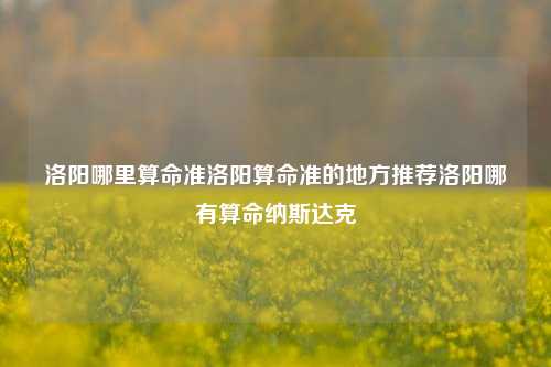 洛阳哪里算命准洛阳算命准的地方推荐洛阳哪有算命纳斯达克