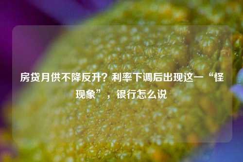 房贷月供不降反升？利率下调后出现这一“怪现象”，银行怎么说