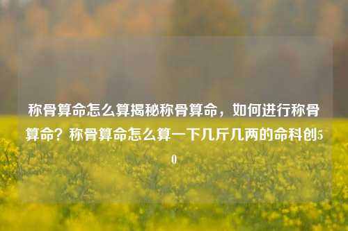 称骨算命怎么算揭秘称骨算命，如何进行称骨算命？称骨算命怎么算一下几斤几两的命科创50