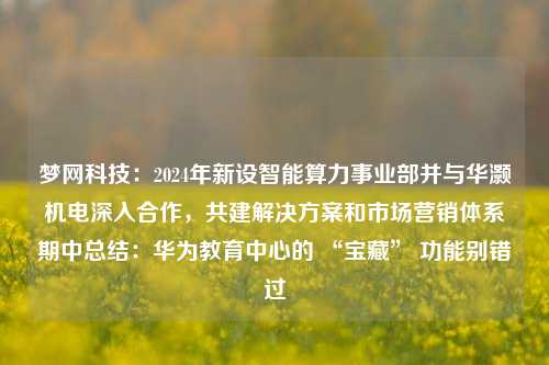 梦网科技：2024年新设智能算力事业部并与华灏机电深入合作，共建解决方案和市场营销体系期中总结：华为教育中心的 “宝藏” 功能别错过