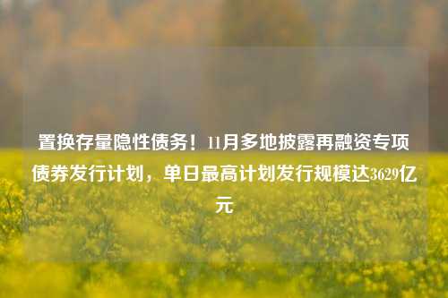 置换存量隐性债务！11月多地披露再融资专项债券发行计划，单日最高计划发行规模达3629亿元