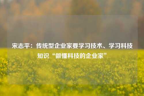 宋志平：传统型企业家要学习技术、学习科技知识“做懂科技的企业家”