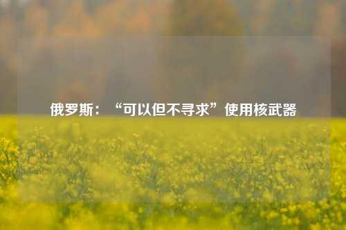 俄罗斯：“可以但不寻求”使用核武器