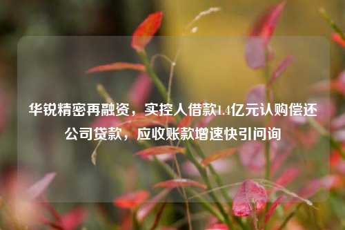 华锐精密再融资，实控人借款1.4亿元认购偿还公司贷款，应收账款增速快引问询