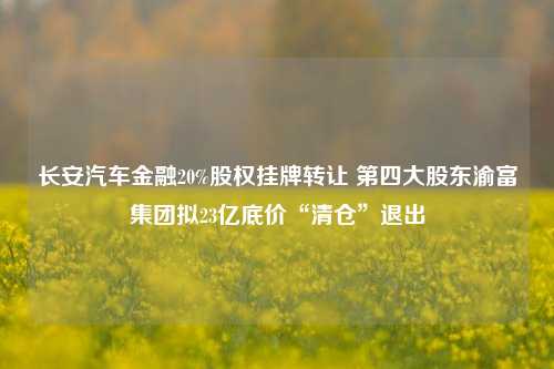 长安汽车金融20%股权挂牌转让 第四大股东渝富集团拟23亿底价“清仓”退出