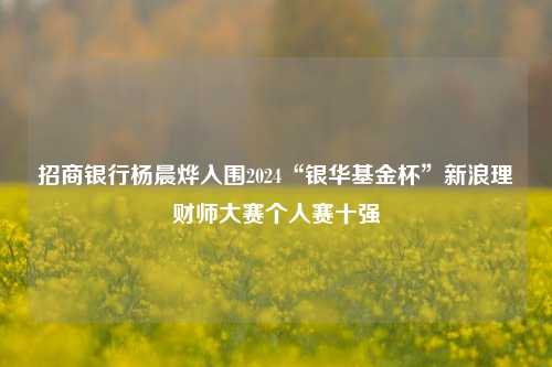 招商银行杨晨烨入围2024“银华基金杯”新浪理财师大赛个人赛十强