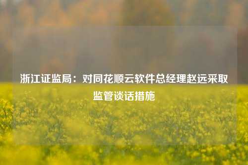 浙江证监局：对同花顺云软件总经理赵远采取监管谈话措施