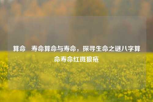 算命   寿命算命与寿命，探寻生命之谜八字算命寿命红斑狼疮