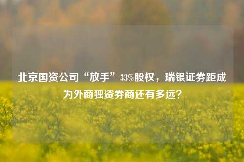 北京国资公司“放手”33%股权，瑞银证券距成为外商独资券商还有多远？