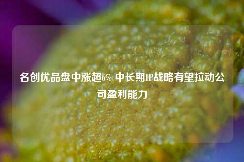 名创优品盘中涨超6% 中长期IP战略有望拉动公司盈利能力