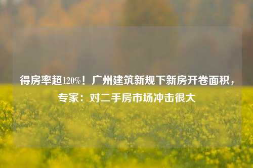 得房率超120%！广州建筑新规下新房开卷面积，专家：对二手房市场冲击很大