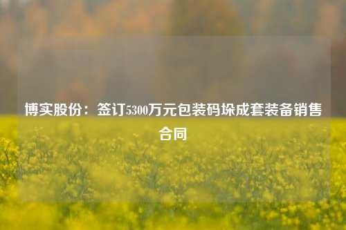 博实股份：签订5300万元包装码垛成套装备销售合同