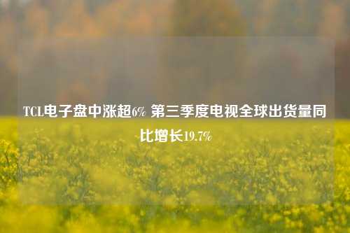 TCL电子盘中涨超6% 第三季度电视全球出货量同比增长19.7%