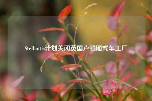 Stellantis计划关闭英国卢顿厢式车工厂