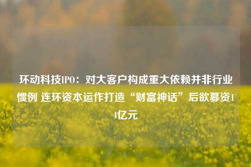 环动科技IPO：对大客户构成重大依赖并非行业惯例 连环资本运作打造“财富神话”后欲募资14亿元