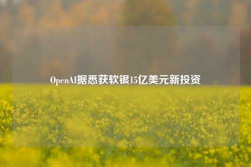 OpenAI据悉获软银15亿美元新投资